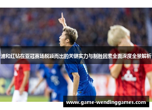 浦和红钻在亚冠赛场脱颖而出的关键实力与制胜因素全面深度全景解析