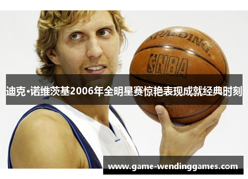 迪克·诺维茨基2006年全明星赛惊艳表现成就经典时刻