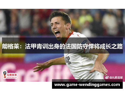 朗格莱:法甲青训出身的法国防守悍将成长之路 朗格莱:法甲青训出身的法国防守悍将成长之路